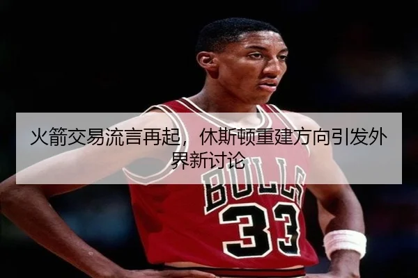 火箭交易流言再起，休斯顿重建方向引发外界新讨论